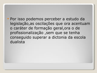Por isso podemos perceber a estudo da legislação,as oscilações que ora acentuam o caráter de formação geral,ora o de profissionalização ,sem que se tenha conseguido superar a dictonia da escola dualista 