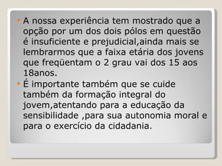 A nossa experiência tem mostrado que a opção por um dos dois pólos em questão é insuficiente e prejudicial,ainda mais se lembrarmos que a faixa etária dos jovens que freqüentam o 2 grau vai dos 15 aos 18anos. É importante também que se cuide também da formação integral do jovem,atentando para a educação da sensibilidade ,para sua autonomia moral e para o exercício da cidadania.  