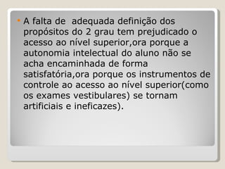 A falta de  adequada definição dos propósitos do 2 grau tem prejudicado o acesso ao nível superior,ora porque a autonomia intelectual do aluno não se acha encaminhada de forma satisfatória,ora porque os instrumentos de controle ao acesso ao nível superior(como os exames vestibulares) se tornam artificiais e ineficazes). 