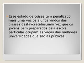 Esse estado de coisas tem penalizado mais uma vez os alunos vindos das classes desfavorecidas,uma vez que os jovens bem preparados pela escola particular ocupam as vagas das melhores universidades que são as públicas. 