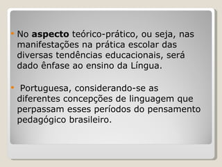 No  aspecto  teórico-prático, ou seja, nas manifestações na prática escolar das diversas tendências educacionais, será dado ênfase ao ensino da Língua. Portuguesa, considerando-se as diferentes concepções de linguagem que perpassam esses períodos do pensamento pedagógico brasileiro.   