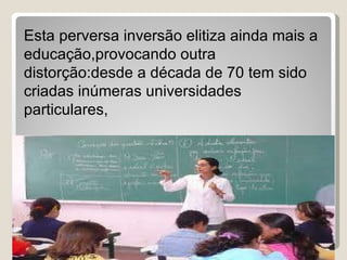 Esta perversa inversão elitiza ainda mais a educação,provocando outra distorção:desde a década de 70 tem sido criadas inúmeras universidades particulares, 