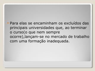 Para elas se encaminham os excluídos das principais universidades que, ao terminar o curso(o que nem sempre ocorre),lançam-se no mercado de trabalho com uma formação inadequada. 