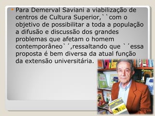Para Demerval Saviani a viabilização de centros de Cultura Superior,``com o objetivo de possibilitar a toda a população a difusão e discussão dos grandes problemas que afetam o homem contemporâneo`´,ressaltando que `´essa proposta é bem diversa da atual função da extensão universitária. 
