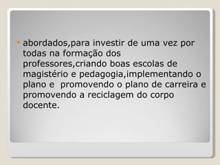 abordados,para investir de uma vez por todas na formação dos professores,criando boas escolas de magistério e pedagogia,implementando o plano e  promovendo o plano de carreira e promovendo a reciclagem do corpo docente. 