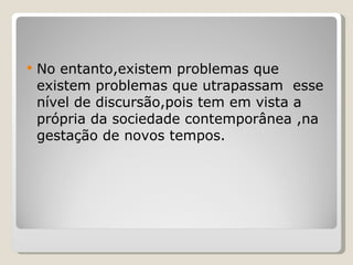 No entanto,existem problemas que existem problemas que utrapassam  esse nível de discursão,pois tem em vista a própria da sociedade contemporânea ,na gestação de novos tempos. 