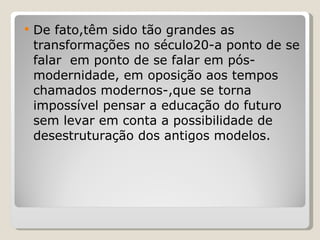 De fato,têm sido tão grandes as transformações no século20-a ponto de se falar  em ponto de se falar em pós-modernidade, em oposição aos tempos chamados modernos-,que se torna impossível pensar a educação do futuro sem levar em conta a possibilidade de desestruturação dos antigos modelos. 