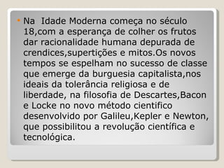Na  Idade Moderna começa no século 18,com a esperança de colher os frutos dar racionalidade humana depurada de crendices,supertições e mitos.Os novos tempos se espelham no sucesso de classe que emerge da burguesia capitalista,nos ideais da tolerância religiosa e de liberdade, na filosofia de Descartes,Bacon e Locke no novo método cientifico desenvolvido por Galileu,Kepler e Newton, que possibilitou a revolução científica e tecnológica. 