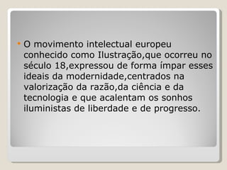O movimento intelectual europeu conhecido como Ilustração,que ocorreu no século 18,expressou de forma ímpar esses ideais da modernidade,centrados na valorização da razão,da ciência e da tecnologia e que acalentam os sonhos iluministas de liberdade e de progresso. 