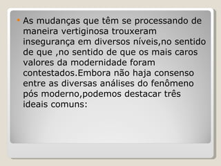 As mudanças que têm se processando de maneira vertiginosa trouxeram insegurança em diversos níveis,no sentido de que ,no sentido de que os mais caros valores da modernidade foram contestados.Embora não haja consenso entre as diversas análises do fenômeno pós moderno,podemos destacar três ideais comuns: 