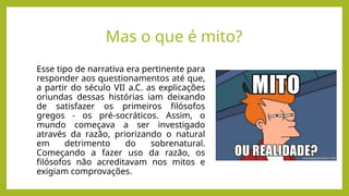 Mas o que é mito?
Esse tipo de narrativa era pertinente para
responder aos questionamentos até que,
a partir do século VII a.C. as explicações
oriundas dessas histórias iam deixando
de satisfazer os primeiros filósofos
gregos - os pré-socráticos. Assim, o
mundo começava a ser investigado
através da razão, priorizando o natural
em detrimento do sobrenatural.
Começando a fazer uso da razão, os
filósofos não acreditavam nos mitos e
exigiam comprovações.
 