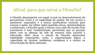 Afinal, para que serve a Filosofia?
A Filosofia desempenha um papel crucial no desenvolvimento do
pensamento crítico e na capacidade de análise. Ela nos ensina a
questionar suposições e a buscar justificativas racionais para
crenças e ações. Ao refletir sobre questões éticas, epistemológicas
e existenciais, a Filosofia ajuda a formar uma visão de mundo mais
consistente e bem fundamentada, permitindo que as pessoas
lidem com os dilemas da vida de maneira mais racional e
informada. Além disso, o estudo da Filosofia desenvolve
habilidades importantes, como a argumentação lógica, a
capacidade de resolver problemas complexos e a clareza na
comunicação de ideias abstratas.
 