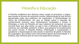 Filosofia e Educação
A Filosofia acadêmica tem diversas áreas, sendo as principais: a Lógica,
que estuda as formas de raciocínio correto, diferenciando-as das formas
equivocadas pelas que podemos ser enganados. A Epistemologia ou
Teoria do Conhecimento, em que se indaga sobre a natureza do
conhecimento humano, seus fundamentos, variedades e limites. A
Ontologia, o ramo da Filosofia em que tratamos de esclarecer em que
consiste dizer que algo existe, ou que é real, à diferença de ficções (os
números, por exemplo, existem?). A Ética, que pesquisa os fundamentos
dos juízos morais. A Filosofia Política, endereçada a compreender e
questionar a organização da vida social e o exercício do poder. A Filosofia
da Linguagem, que analisa esse instrumento básico da humanidade. E a
Estética, cujo interesse gira em torno da experiência artística.
 