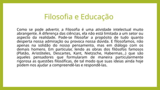 Como se pode advertir, a Filosofia é uma atividade intelectual muito
abrangente. À diferença das ciências, ela não está limitada a um setor ou
aspecto da realidade. Pode-se filosofar a propósito de tudo quanto
desperta nossa admiração ou provoca nossa dúvida. E filosofamos, não
apenas na solidão do nosso pensamento, mas em diálogo com os
demais homens. Em particular, lendo as obras dos filósofos famosos
(Platão, Aristóteles, Descartes, Kant, Nietzsche, Habermas…) que são
aqueles pensadores que formularam de maneira particularmente
rigorosa as questões filosóficas, de tal modo que suas ideias ainda hoje
podem nos ajudar a compreendê-las e respondê-las.
Filosofia e Educação
 