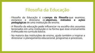 Filosofia da Educação
• Filosofia da Educação é o campo da filosofia que examina,
esclarece e direciona os objetivos, métodos e ações
pedagógicas de uma instituição de ensino.
• A filosofia da educação pode influenciar na escolha dos assuntos
lecionados em uma instituição e na forma que esse ensinamento
é efetuado no currículo básico.
• Na maioria das instituições de ensino, ajuda também a inspirar e
direcionar o planejamento educacional, programas e processos.
 