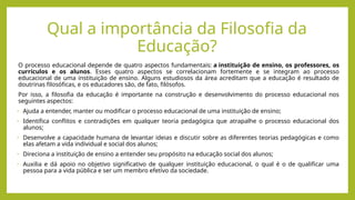 O processo educacional depende de quatro aspectos fundamentais: a instituição de ensino, os professores, os
currículos e os alunos. Esses quatro aspectos se correlacionam fortemente e se integram ao processo
educacional de uma instituição de ensino. Alguns estudiosos da área acreditam que a educação é resultado de
doutrinas filosóficas, e os educadores são, de fato, filósofos.
Por isso, a filosofia da educação é importante na construção e desenvolvimento do processo educacional nos
seguintes aspectos:
• Ajuda a entender, manter ou modificar o processo educacional de uma instituição de ensino;
• Identifica conflitos e contradições em qualquer teoria pedagógica que atrapalhe o processo educacional dos
alunos;
• Desenvolve a capacidade humana de levantar ideias e discutir sobre as diferentes teorias pedagógicas e como
elas afetam a vida individual e social dos alunos;
• Direciona a instituição de ensino a entender seu propósito na educação social dos alunos;
• Auxilia e dá apoio no objetivo significativo de qualquer instituição educacional, o qual é o de qualificar uma
pessoa para a vida pública e ser um membro efetivo da sociedade.
Qual a importância da Filosofia da
Educação?
 