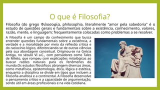 O que é Filosofia?
Filosofia (do grego Φιλοσοφία, philosophia, literalmente "amor pela sabedoria" é o
estudo de questões gerais e fundamentais sobre a existência, conhecimento, valores,
razão, mente, e linguagem; frequentemente colocadas como problemas a se resolver.
A Filosofia é um campo do conhecimento que busca
entender questões fundamentais sobre a existência, a
verdade e a moralidade por meio da reflexão crítica e
do raciocínio lógico, diferenciando-se de outras ciências
pela sua abordagem conceitual. Originou-se na Grécia
Antiga, no século VI a.C., com pensadores como Tales
de Mileto, que rompeu com explicações mitológicas ao
buscar razões naturais para os fenômenos do
mundo.Os estudos filosóficos abrangem diversas áreas,
como metafísica, epistemologia, ética, lógica e estética,
enquanto a disciplina se divide em tipos que incluem a
Filosofia analítica e a continental. A Filosofia desenvolve
o pensamento crítico e a capacidade de argumentação,
sendo útil em áreas profissionais e na vida cotidiana.
 