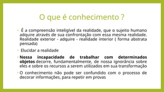 O que é conhecimento ?
• É a compreensão inteligível da realidade, que o sujeito humano
adquire através de sua confrontação com essa mesma realidade.
Realidade exterior - adquire - realidade interior ( forma abstrata
pensada)
• Elucidar a realidade
• Nossa incapacidade de trabalhar com determinados
objetos decorre, fundamentalmente, de nossa ignorância sobre
eles e sobre os recursos a serem utilizados em sua transformação
• O conhecimento não pode ser confundido com o processo de
decorar informações, para repetir em provas
 