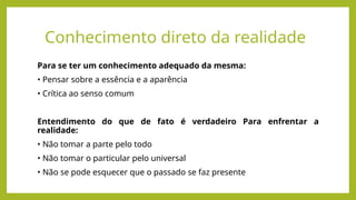 Conhecimento direto da realidade
Para se ter um conhecimento adequado da mesma:
• Pensar sobre a essência e a aparência
• Crítica ao senso comum
Entendimento do que de fato é verdadeiro Para enfrentar a
realidade:
• Não tomar a parte pelo todo
• Não tomar o particular pelo universal
• Não se pode esquecer que o passado se faz presente
 
