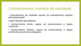 Conhecimento indireto da realidade
• Entendimento da realidade através do entendimento exposto
pelo pesquisador
( pelos filósofos pensadores)
• Conhecimento direto- sujeito do conhecimento e objeto
conhecido
• Conhecimento indireto- sujeito do conhecimento e objeto
conhecido através do investigador.
 