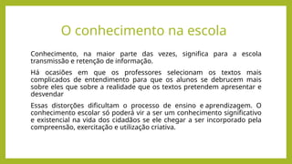 O conhecimento na escola
Conhecimento, na maior parte das vezes, significa para a escola
transmissão e retenção de informação.
Há ocasiões em que os professores selecionam os textos mais
complicados de entendimento para que os alunos se debrucem mais
sobre eles que sobre a realidade que os textos pretendem apresentar e
desvendar
Essas distorções dificultam o processo de ensino e aprendizagem. O
conhecimento escolar só poderá vir a ser um conhecimento significativo
e existencial na vida dos cidadãos se ele chegar a ser incorporado pela
compreensão, exercitação e utilização criativa.
 