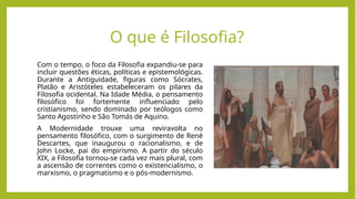 O que é Filosofia?
Com o tempo, o foco da Filosofia expandiu-se para
incluir questões éticas, políticas e epistemológicas.
Durante a Antiguidade, figuras como Sócrates,
Platão e Aristóteles estabeleceram os pilares da
Filosofia ocidental. Na Idade Média, o pensamento
filosófico foi fortemente influenciado pelo
cristianismo, sendo dominado por teólogos como
Santo Agostinho e São Tomás de Aquino.
A Modernidade trouxe uma reviravolta no
pensamento filosófico, com o surgimento de René
Descartes, que inaugurou o racionalismo, e de
John Locke, pai do empirismo. A partir do século
XIX, a Filosofia tornou-se cada vez mais plural, com
a ascensão de correntes como o existencialismo, o
marxismo, o pragmatismo e o pós-modernismo.
 