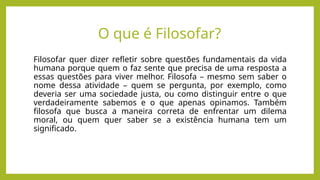 Filosofar quer dizer refletir sobre questões fundamentais da vida
humana porque quem o faz sente que precisa de uma resposta a
essas questões para viver melhor. Filosofa – mesmo sem saber o
nome dessa atividade – quem se pergunta, por exemplo, como
deveria ser uma sociedade justa, ou como distinguir entre o que
verdadeiramente sabemos e o que apenas opinamos. Também
filosofa que busca a maneira correta de enfrentar um dilema
moral, ou quem quer saber se a existência humana tem um
significado.
O que é Filosofar?
 