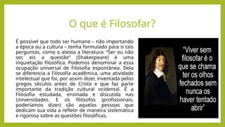 É possível que todo ser humano – não importando
a época ou a cultura – tenha formulado para si tais
perguntas, como o atesta a literatura: “Ser ou não
ser, eis a questão” (Shakespeare) é uma
inquietação filosófica. Podemos denominar a essa
ocupação universal de Filosofia espontânea. Dela
se diferencia a Filosofia acadêmica, uma atividade
intelectual que foi, por assim dizer, inventada pelos
gregos séculos antes de Cristo e que faz parte
importante da tradição cultural ocidental. É a
Filosofia estudada, ensinada e discutida nas
Universidades. E os filósofos (profissionais,
poderíamos dizer) são aquelas pessoas que
dedicam sua vida a refletir de maneira sistemática
e rigorosa sobre as questões filosóficas.
O que é Filosofar?
 