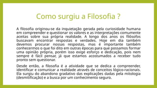 Como surgiu a Filosofia ?
A filosofia originou-se da inquietação gerada pela curiosidade humana
em compreender e questionar os valores e as interpretações comumente
aceitas sobre sua própria realidade. A longo dos anos os filósofos
buscavam encontrar respostas e verdades. Hoje em dia também
devemos procurar nossas respostas, mas é importante também
conhecermos o que foi dito em outras épocas para que possamos formar
uma opinião própria, porém isso exige esforço e dedicação, pois nem
sempre é fácil pensar, já que estamos acostumados a receber tudo
pronto sem questionar.
Desde então, a filosofia é a atividade que se dedica a compreender,
identificar e comunicar a realidade através de conceitos lógico-racionais.
Ela surgiu do abandono gradativo das explicações dadas pela mitologia
(desmitificação) e a busca por um conhecimento seguro.
 