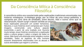 Da Consciência Mítica à Consciência
Filosófica
A consciência mítica era caracterizada pelas explicações tradicionais encontradas nas
histórias mitológicas. A mitologia grega, por se tratar de uma crença politeísta, é
composta por uma série de entidades, entre deuses, titãs e outros seres que se
relacionavam, faziam surgir e davam sentido ao universo.
Essas explicações possuíam um caráter fantasioso,
fabuloso, e suas histórias eram compostas por muitas
imagens, construindo uma cultura popular
transmitida a partir de uma tradição oral. Durante
muito tempo, essas histórias constituíram a explicação
sobre a cultura grega e sobre a origem de todas as
coisas. Não havia uma distinção entre religião e outras
atividades. Todos os aspectos da vida humana
estavam diretamente relacionados com os deuses e
outras divindades que regiam o universo.
 
