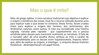 Mas o que é mito?
Mito, do grego mýthos, é uma narrativa tradicional cujo objetivo é explicar
a origem e existência das coisas. Esse foi o recurso utilizado durante anos
para explicar tudo o que existe no Universo. Desta forma, foram criados
mitos para explicar a origem dos homens, dos sentimentos, dos
fenômenos naturais, entre outros. O mito era considerado uma história
sagrada, narrada pelo rapsodo - que supostamente era a pessoa
escolhida pelos deuses para transmitir oralmente as narrativas. O fato de
o narrador advir de uma escolha divina, atribuía ao mito o caráter de
incontestabilidade, pois os deuses eram inquestionáveis. Importa referir
que, além de explicar as origens, a mitologia - o conjunto dessas histórias
fantásticas - desempenhavam um papel moral.
 
