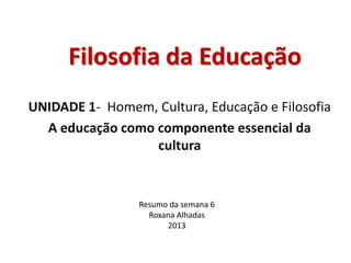 Filosofia da Educação
UNIDADE 1- Homem, Cultura, Educação e Filosofia
A educação como componente essencial da
cultura
Resumo da semana 6
Roxana Alhadas
2013
 