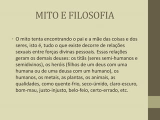MITO E FILOSOFIA
• O mito tenta encontrando o pai e a mãe das coisas e dos
seres, isto é, tudo o que existe decorre de relações
sexuais entre forças divinas pessoais. Essas relações
geram os demais deuses: os titãs (seres semi-humanos e
semidivinos), os heróis (filhos de um deus com uma
humana ou de uma deusa com um humano), os
humanos, os metais, as plantas, os animais, as
qualidades, como quente-frio, seco-úmido, claro-escuro,
bom-mau, justo-injusto, belo-feio, certo-errado, etc.

 