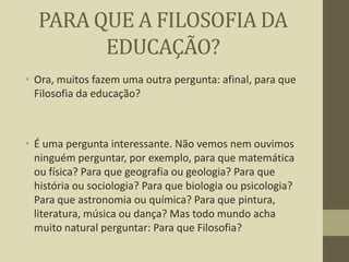 PARA QUE A FILOSOFIA DA
EDUCAÇÃO?
• Ora, muitos fazem uma outra pergunta: afinal, para que
Filosofia da educação?

• É uma pergunta interessante. Não vemos nem ouvimos
ninguém perguntar, por exemplo, para que matemática
ou física? Para que geografia ou geologia? Para que
história ou sociologia? Para que biologia ou psicologia?
Para que astronomia ou química? Para que pintura,
literatura, música ou dança? Mas todo mundo acha
muito natural perguntar: Para que Filosofia?

 