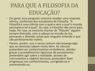 PARA QUE A FILOSOFIA DA
EDUCAÇÃO?
• Em geral, essa pergunta costuma receber uma resposta
irônica, conhecida dos estudantes de Filosofia: “A
Filosofia é uma ciência com a qual e sem a qual o mundo
permanece tal e qual”. Ou seja, a Filosofia não serve para
nada. Por isso, se costuma chamar de “filósofo” alguém
sempre distraído, com a cabeça no mundo da lua,
pensando e dizendo coisas que ninguém entende e que
são perfeitamente inúteis.
• Parece, porém, que o senso comum não enxerga algo
que os cientistas sabem muito bem. As ciências
pretendem ser conhecimentos verdadeiros, obtidos
graças a procedimentos rigorosos de pensamento;
pretendem agir sobre a realidade, através de
instrumentos e objetos técnicos; pretendem fazer
progressos nos conhecimentos, corrigindo-os e
aumentando-os.

 