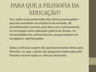PARA QUE A FILOSOFIA DA
EDUCAÇÃO?
• Ora, todas essas pretensões das ciências pressupõem
que elas acreditam na existência da verdade, de
procedimentos corretos para bem usar o pensamento,
na tecnologia como aplicação prática de teorias, na
racionalidade dos conhecimentos, porque podem ser
corrigidos e aperfeiçoados.
• Todas a ciências surgem dos questionamentos feitos pela
Filosofia, ou seja, a partir das perguntas elaboradas pela
filosofia nascem todas as ciências existentes.

 