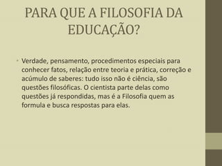 PARA QUE A FILOSOFIA DA
EDUCAÇÃO?
• Verdade, pensamento, procedimentos especiais para
conhecer fatos, relação entre teoria e prática, correção e
acúmulo de saberes: tudo isso não é ciência, são
questões filosóficas. O cientista parte delas como
questões já respondidas, mas é a Filosofia quem as
formula e busca respostas para elas.

 