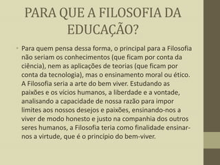 PARA QUE A FILOSOFIA DA
EDUCAÇÃO?
• Para quem pensa dessa forma, o principal para a Filosofia
não seriam os conhecimentos (que ficam por conta da
ciência), nem as aplicações de teorias (que ficam por
conta da tecnologia), mas o ensinamento moral ou ético.
A Filosofia seria a arte do bem viver. Estudando as
paixões e os vícios humanos, a liberdade e a vontade,
analisando a capacidade de nossa razão para impor
limites aos nossos desejos e paixões, ensinando-nos a
viver de modo honesto e justo na companhia dos outros
seres humanos, a Filosofia teria como finalidade ensinarnos a virtude, que é o princípio do bem-viver.

 