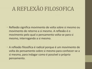 A REFLEXÃO FILOSOFICA
• Reflexão significa movimento de volta sobre si mesmo ou
movimento de retorno a si mesmo. A reflexão é o
movimento pelo qual o pensamento volta-se para si
mesmo, interrogando a si mesmo.
• A reflexão filosófica é radical porque é um movimento de
volta do pensamento sobre si mesmo para conhecer-se a
si mesmo, para indagar como é possível o próprio
pensamento.

 