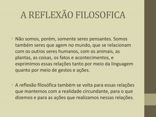 A REFLEXÃO FILOSOFICA
• Não somos, porém, somente seres pensantes. Somos
também seres que agem no mundo, que se relacionam
com os outros seres humanos, com os animais, as
plantas, as coisas, os fatos e acontecimentos, e
exprimimos essas relações tanto por meio da linguagem
quanto por meio de gestos e ações.
• A reflexão filosófica também se volta para essas relações
que mantemos com a realidade circundante, para o que
dizemos e para as ações que realizamos nessas relações.

 
