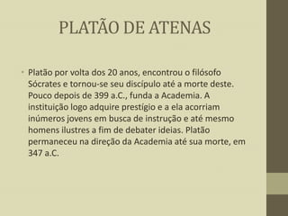 PLATÃO DE ATENAS
• Platão por volta dos 20 anos, encontrou o filósofo
Sócrates e tornou-se seu discípulo até a morte deste.
Pouco depois de 399 a.C., funda a Academia. A
instituição logo adquire prestígio e a ela acorriam
inúmeros jovens em busca de instrução e até mesmo
homens ilustres a fim de debater ideias. Platão
permaneceu na direção da Academia até sua morte, em
347 a.C.

 