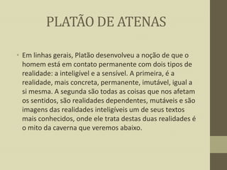 PLATÃO DE ATENAS
• Em linhas gerais, Platão desenvolveu a noção de que o
homem está em contato permanente com dois tipos de
realidade: a inteligível e a sensível. A primeira, é a
realidade, mais concreta, permanente, imutável, igual a
si mesma. A segunda são todas as coisas que nos afetam
os sentidos, são realidades dependentes, mutáveis e são
imagens das realidades inteligíveis um de seus textos
mais conhecidos, onde ele trata destas duas realidades é
o mito da caverna que veremos abaixo.

 