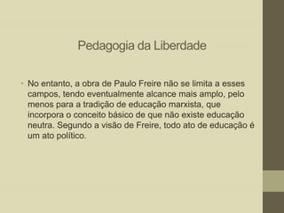 Pedagogia da Liberdade
• No entanto, a obra de Paulo Freire não se limita a esses
campos, tendo eventualmente alcance mais amplo, pelo
menos para a tradição de educação marxista, que
incorpora o conceito básico de que não existe educação
neutra. Segundo a visão de Freire, todo ato de educação é
um ato político.

 