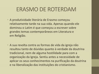 ERASMO DE ROTERDAM
• A produtividade literária de Erasmo começou
relativamente tarde na sua vida. Apenas quando ele
dominou o Latim é que começou a escrever sobre
grandes temas contemporâneos em Literatura e
em Religião.
• A sua revolta contra as formas de vida da igreja não
resultou tanto de dúvidas quanto à verdade da doutrina
tradicional, nem de alguma hostilidade para com a
organização da Igreja. Sentiu antes a necessidade de
aplicar os seus conhecimentos na purificação da doutrina
e na liberalização das instituições do cristianismo.

 