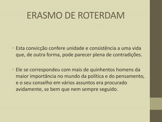 ERASMO DE ROTERDAM
• Esta convicção confere unidade e consistência a uma vida
que, de outra forma, pode parecer plena de contradições.
• Ele se correspondeu com mais de quinhentos homens da
maior importância no mundo da política e do pensamento,
e o seu conselho em vários assuntos era procurado
avidamente, se bem que nem sempre seguido.

 