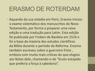ERASMO DE ROTERDAM
• Aquando da sua estadia em Paris, Erasmo iniciou
o exame sistemático dos manuscritos do Novo
Testamento, por forma a preparar uma nova
edição e uma tradução para Latim. Esta edição
foi publicada por Froben de Basileia em 1516 e
foi a base da maioria dos estudos científicos
da Bíblia durante o período da Reforma. Erasmo
também escreveu sobre o guerreiro frísio ,
embora com muito mais críticas do que elogios
aos feitos dele, chamando-o de "bruto estúpido
que preferia a força à sabedoria".

 