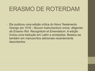ERASMO DE ROTERDAM
• Ele publicou uma edição crítica do Novo Testamento
Grengo em 1516 - Novum Instrumentum omne, diligenter
ab Erasmo Rot. Recognitum et Emendatum. A edição
incluiu uma tradução em Latim e anotações. Baseou-se
também em manuscritos adicionais recentemente
descobertos.

 