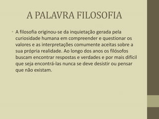 A PALAVRA FILOSOFIA
• A filosofia originou-se da inquietação gerada pela
curiosidade humana em compreender e questionar os
valores e as interpretações comumente aceitas sobre a
sua própria realidade. Ao longo dos anos os filósofos
buscam encontrar respostas e verdades e por mais difícil
que seja encontrá-las nunca se deve desistir ou pensar
que não existam.

 