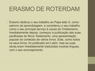 ERASMO DE ROTERDAM
• Erasmo dedicou o seu trabalho ao Papa leão X, como
patrono da aprendizagem, e considerou o seu trabalho
como o seu principal serviço à causa do Cristianismo.
Imediatamente depois, começou a publicação das suas
paráfrases do Novo Testamento, uma apresentação
popular do conteúdo de vários livros. Este, como todos
os seus livros, foi publicado em Latim, mas as suas
obras eram imediatamente traduzidas noutras línguas,
com o seu encorajamento.

 