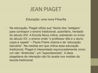 JEAN PIAGET
Educação: uma nova Filosofia
• Na educação, Piaget utiliza sua “teoria dos “estágios”
para contrapor o ensino tradicional, autoritário, herdado
do século XIX. A Escola Nova critica, sobretudo no início
do século XX, o ensino onde “o professor dita e o aluno
copia e repete” – Paulo Freire chama-o de “educação
bancária”. Na medida em que critica essa educação
tradicional, Piaget é interpretado equivocadamente como
um não “diretivista”, um “espontaneísta”. A ideia
piagetiana de interação não foi aceita nos moldes da
escola tradicional.

 
